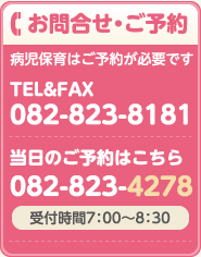 お問合せ・ご予約 病児保育はご予約が必要です。 受付時間7：00～8：30　TEL&FAX 082-823-8181　当日のご予約はこちら 082-823-4278