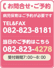 お問合せ・ご予約 病児保育はご予約が必要です。 受付時間7：00～8：00　TEL&FAX 082-823-8181　当日のご予約はこちら 082-823-4278